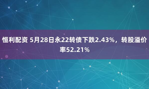 恒利配资 5月28日永22转债下跌2.43%，转股溢价率52.21%
