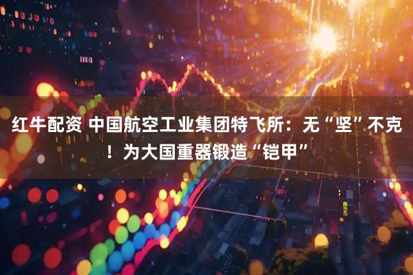 红牛配资 中国航空工业集团特飞所：无“坚”不克！为大国重器锻造“铠甲”