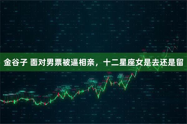 金谷子 面对男票被逼相亲，十二星座女是去还是留