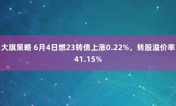 大旗策略 6月4日燃23转债上涨0.22%，转股溢价率41.15%