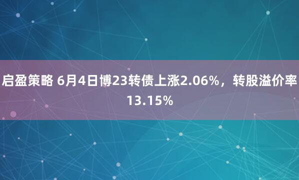 启盈策略 6月4日博23转债上涨2.06%，转股溢价率13.15%