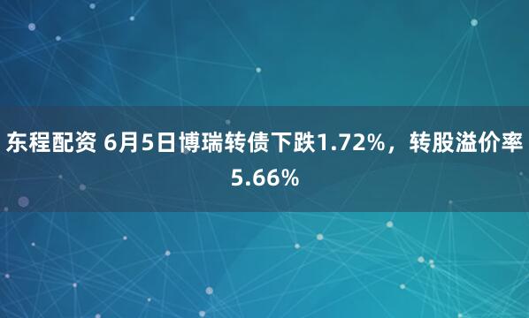 东程配资 6月5日博瑞转债下跌1.72%，转股溢价率5.66%