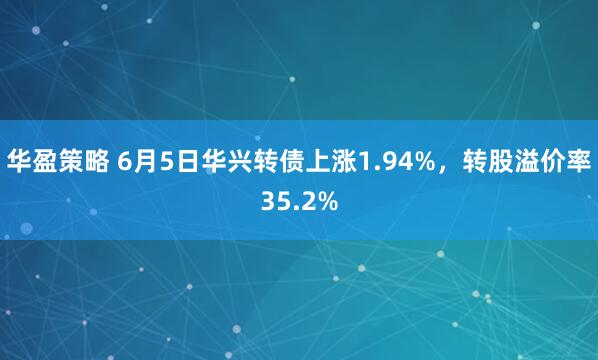 华盈策略 6月5日华兴转债上涨1.94%，转股溢价率35.2%