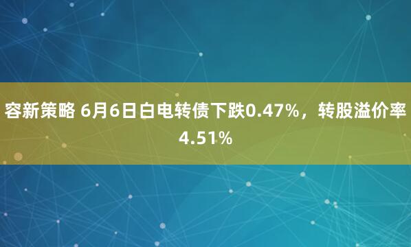 容新策略 6月6日白电转债下跌0.47%，转股溢价率4.51%