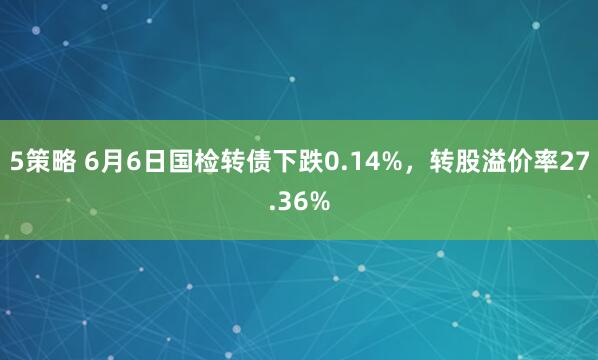 5策略 6月6日国检转债下跌0.14%，转股溢价率27.36%