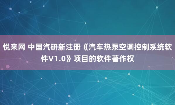 悦来网 中国汽研新注册《汽车热泵空调控制系统软件V1.0》项目的软件著作权