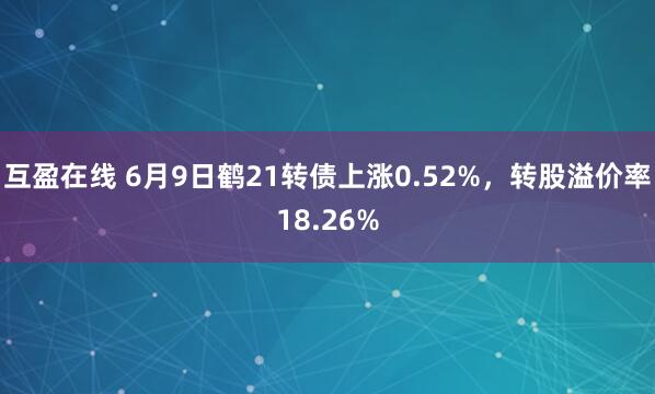 互盈在线 6月9日鹤21转债上涨0.52%，转股溢价率18.26%
