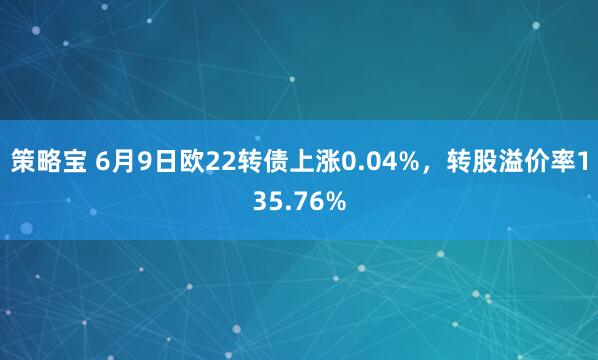 策略宝 6月9日欧22转债上涨0.04%，转股溢价率135.76%