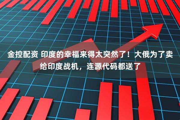 金控配资 印度的幸福来得太突然了！大俄为了卖给印度战机，连源代码都送了