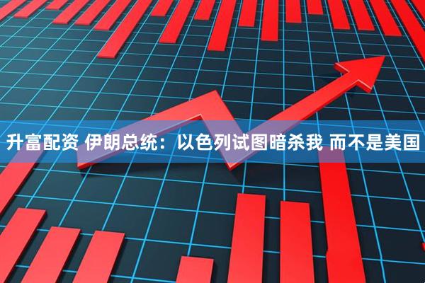 升富配资 伊朗总统：以色列试图暗杀我 而不是美国