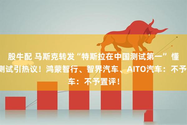 股牛配 马斯克转发“特斯拉在中国测试第一” 懂车帝测试引热议！鸿蒙智行、智界汽车、AITO汽车：不予置评！