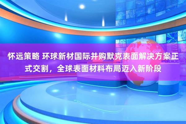 怀远策略 环球新材国际并购默克表面解决方案正式交割，全球表面材料布局迈入新阶段