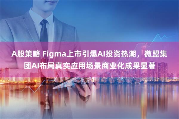 A股策略 Figma上市引爆AI投资热潮，微盟集团AI布局真实应用场景商业化成果显著