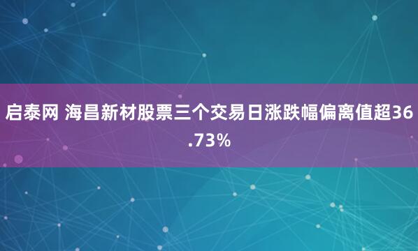 启泰网 海昌新材股票三个交易日涨跌幅偏离值超36.73%