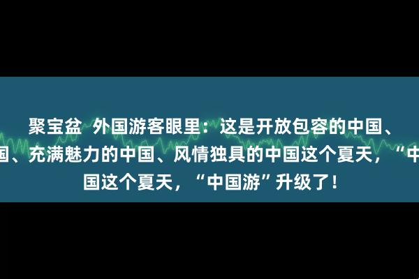 聚宝盆  外国游客眼里：这是开放包容的中国、快速发展的中国、充满魅力的中国、风情独具的中国这个夏天，“中国游”升级了！