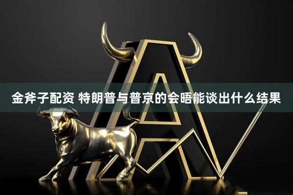 金斧子配资 特朗普与普京的会晤能谈出什么结果