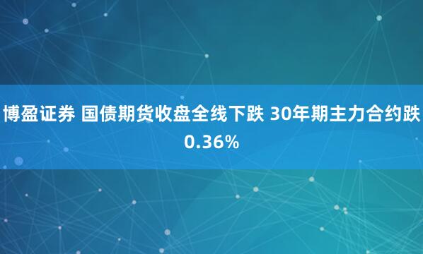 博盈证券 国债期货收盘全线下跌 30年期主力合约跌0.36%