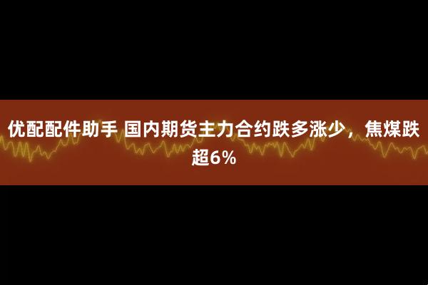 优配配件助手 国内期货主力合约跌多涨少，焦煤跌超6%