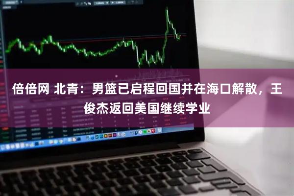 倍倍网 北青：男篮已启程回国并在海口解散，王俊杰返回美国继续学业