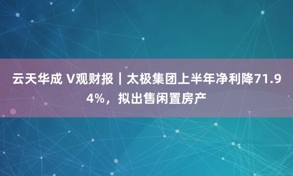 云天华成 V观财报｜太极集团上半年净利降71.94%，拟出售闲置房产
