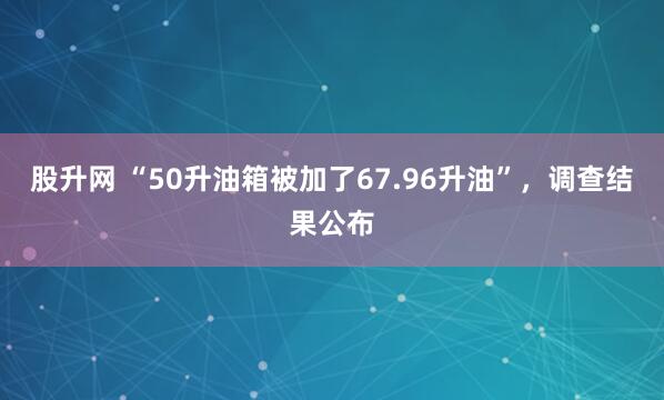 股升网 “50升油箱被加了67.96升油”，调查结果公布