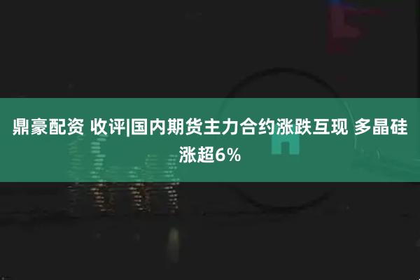 鼎豪配资 收评|国内期货主力合约涨跌互现 多晶硅涨超6%