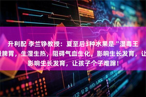 升利配 李兰铮教授：夏至后3种水果是“湿毒王”！孩子吃多毁脾胃，生湿生热，阻碍气血生化，影响生长发育，让孩子个子难蹿！