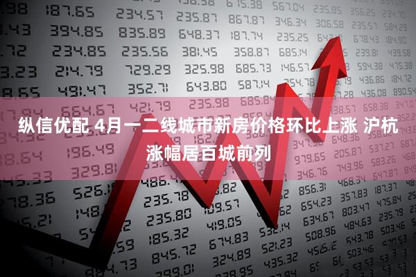 纵信优配 4月一二线城市新房价格环比上涨 沪杭涨幅居百城前列