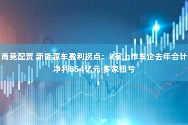尚竞配资 新能源车盈利拐点：8家上市车企去年合计净利854亿元 多家扭亏