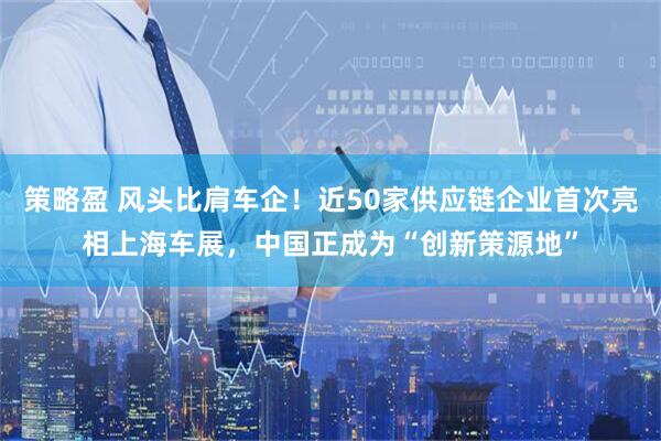 策略盈 风头比肩车企！近50家供应链企业首次亮相上海车展，中国正成为“创新策源地”