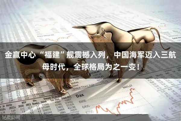 金赢中心 “福建”舰震撼入列，中国海军迈入三航母时代，全球格局为之一变！