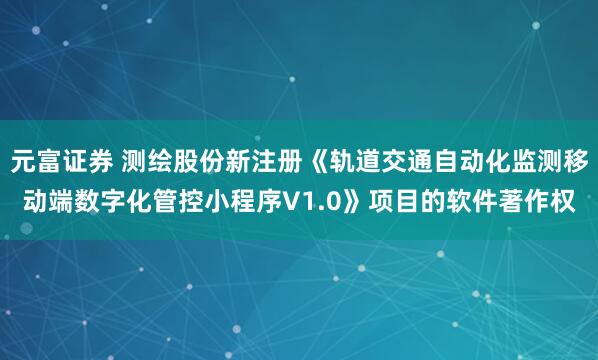 元富证券 测绘股份新注册《轨道交通自动化监测移动端数字化管控小程序V1.0》项目的软件著作权