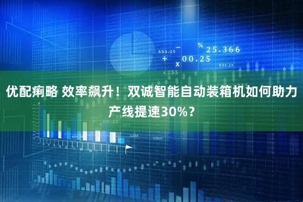 优配痢略 效率飙升！双诚智能自动装箱机如何助力产线提速30%？